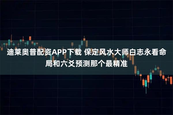 迪莱奥普配资APP下载 保定风水大师白志永看命局和六爻预测那个最精准