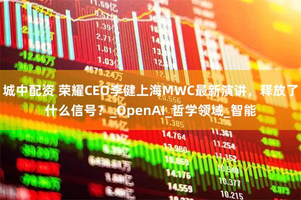 城中配资 荣耀CEO李健上海MWC最新演讲，释放了什么信号？_OpenAI_哲学领域_智能