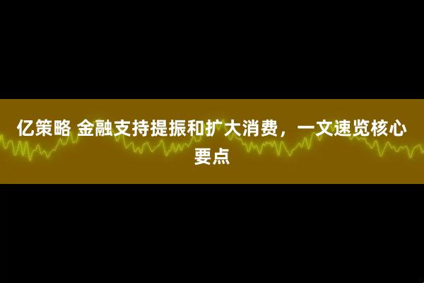 亿策略 金融支持提振和扩大消费，一文速览核心要点