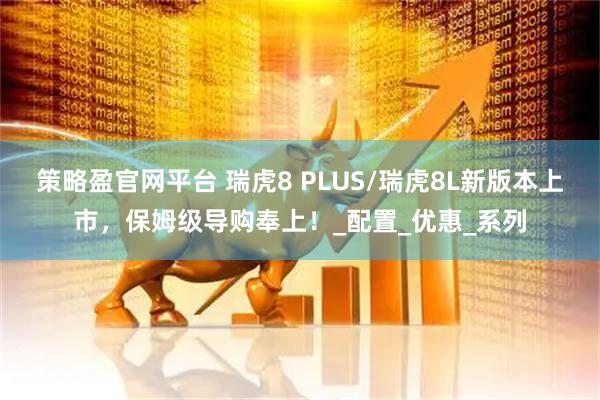 策略盈官网平台 瑞虎8 PLUS/瑞虎8L新版本上市，保姆级导购奉上！_配置_优惠_系列