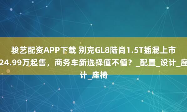 骏艺配资APP下载 别克GL8陆尚1.5T插混上市！24.99万起售，商务车新选择值不值？_配置_设计_座椅