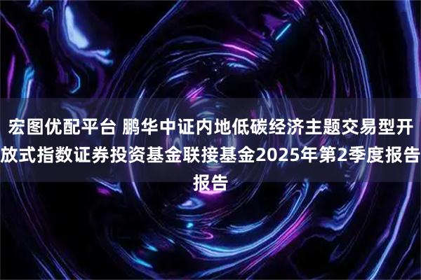 宏图优配平台 鹏华中证内地低碳经济主题交易型开放式指数证券投资基金联接基金2025年第2季度报告