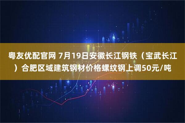 粤友优配官网 7月19日安徽长江钢铁（宝武长江）合肥区域建筑钢材价格螺纹钢上调50元/吨