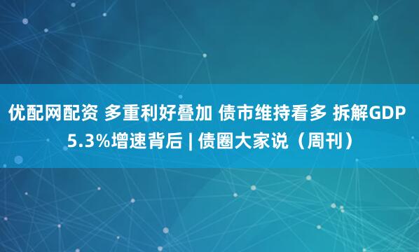 优配网配资 多重利好叠加 债市维持看多 拆解GDP 5.3%增速背后 | 债圈大家说（周刊）