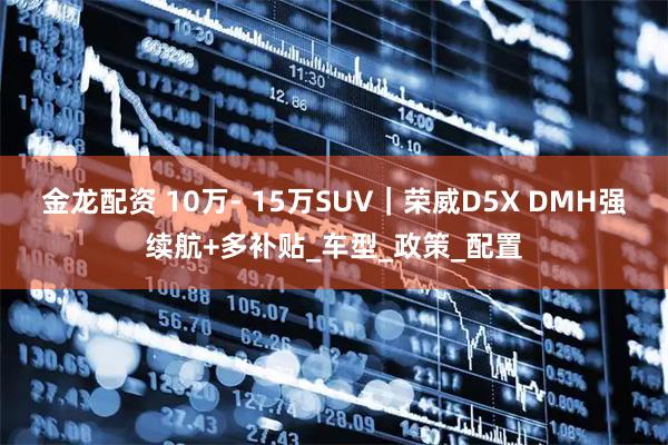 金龙配资 10万- 15万SUV｜荣威D5X DMH强续航+多补贴_车型_政策_配置