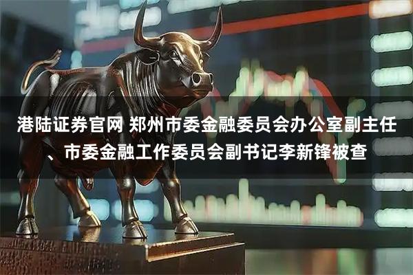 港陆证券官网 郑州市委金融委员会办公室副主任、市委金融工作委员会副书记李新锋被查