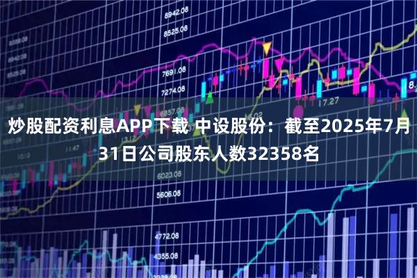炒股配资利息APP下载 中设股份：截至2025年7月31日公司股东人数32358名