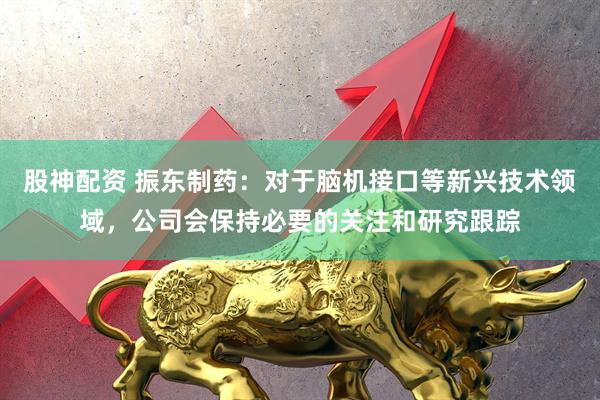 股神配资 振东制药：对于脑机接口等新兴技术领域，公司会保持必要的关注和研究跟踪