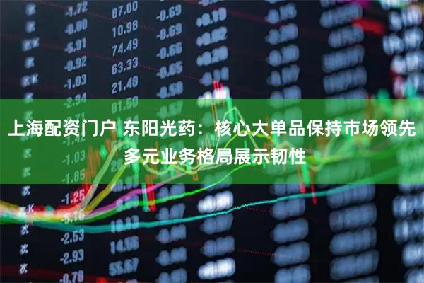 上海配资门户 东阳光药：核心大单品保持市场领先 多元业务格局展示韧性