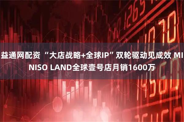 益通网配资 “大店战略+全球IP”双轮驱动见成效 MINISO LAND全球壹号店月销1600万