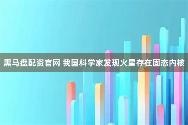黑马盘配资官网 我国科学家发现火星存在固态内核