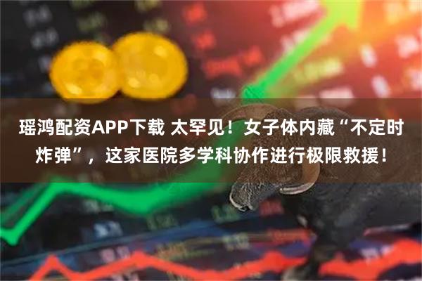 瑶鸿配资APP下载 太罕见！女子体内藏“不定时炸弹”，这家医院多学科协作进行极限救援！