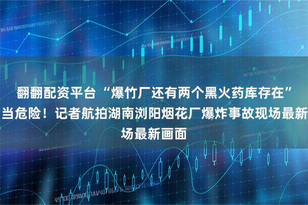 翻翻配资平台 “爆竹厂还有两个黑火药库存在”，相当危险！记者航拍湖南浏阳烟花厂爆炸事故现场最新画面