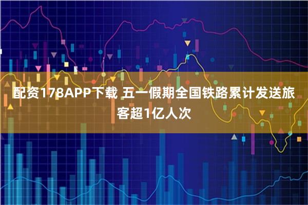配资178APP下载 五一假期全国铁路累计发送旅客超1亿人次