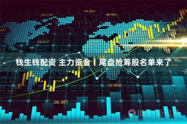 钱生钱配资 主力资金丨尾盘抢筹股名单来了