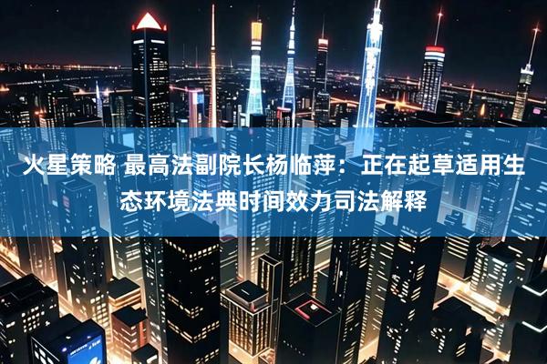 火星策略 最高法副院长杨临萍：正在起草适用生态环境法典时间效力司法解释